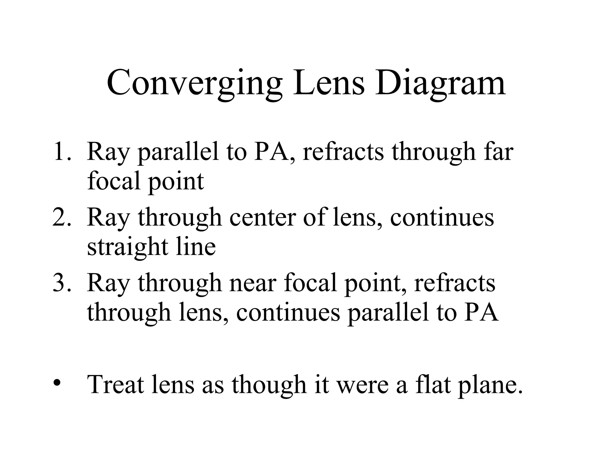 Converging Lens Diagram
1. Ray parallel to PA, refracts through far
focal point
2. Ray through center of lens, continues
straight line
3. Ray through near focal point, refracts
through lens, continues parallel to PA
• Treat lens as though it were a flat plane.

 