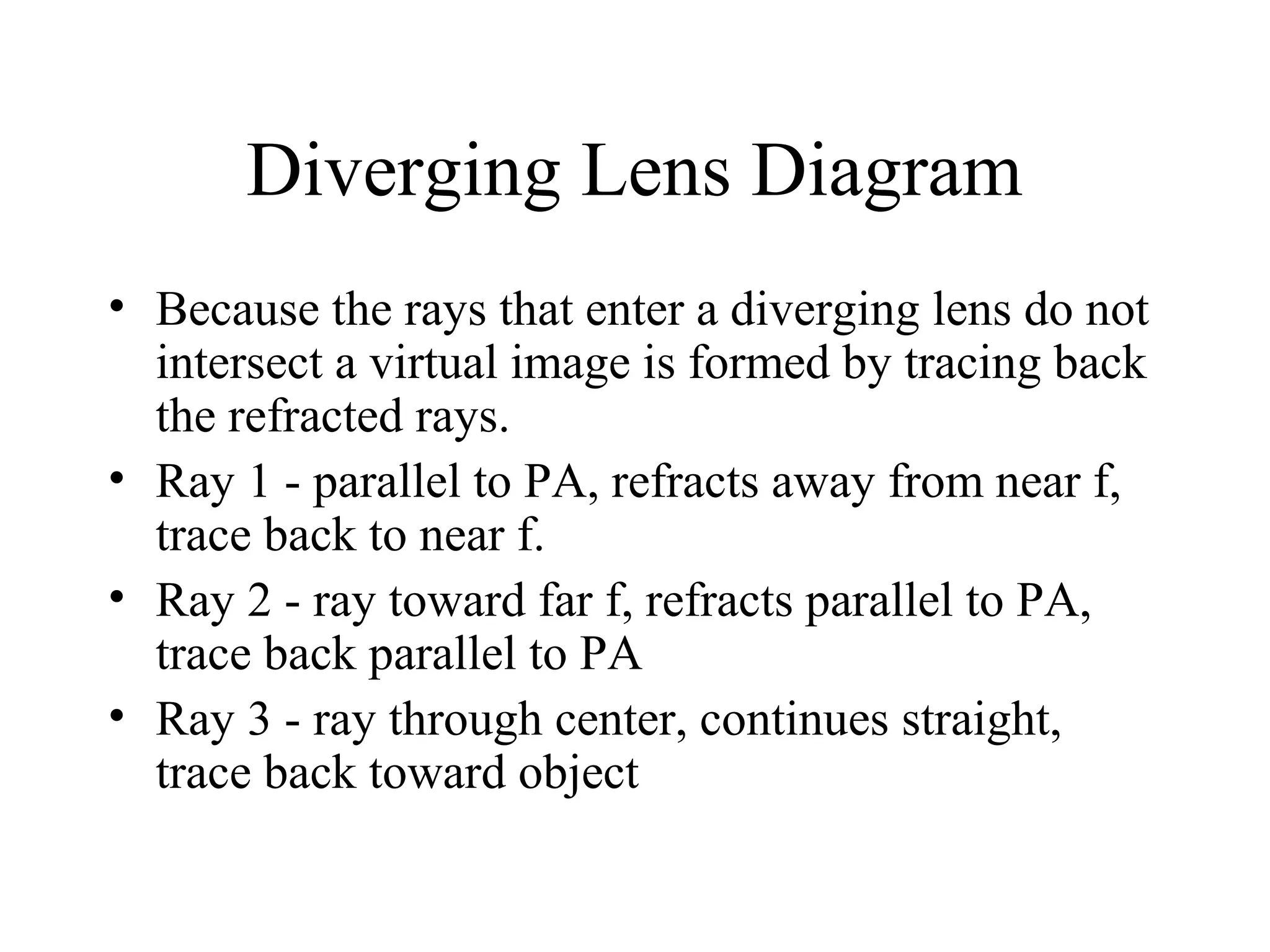 Diverging Lens Diagram
• Because the rays that enter a diverging lens do not
intersect a virtual image is formed by tracing back
the refracted rays.
• Ray 1 - parallel to PA, refracts away from near f,
trace back to near f.
• Ray 2 - ray toward far f, refracts parallel to PA,
trace back parallel to PA
• Ray 3 - ray through center, continues straight,
trace back toward object

 