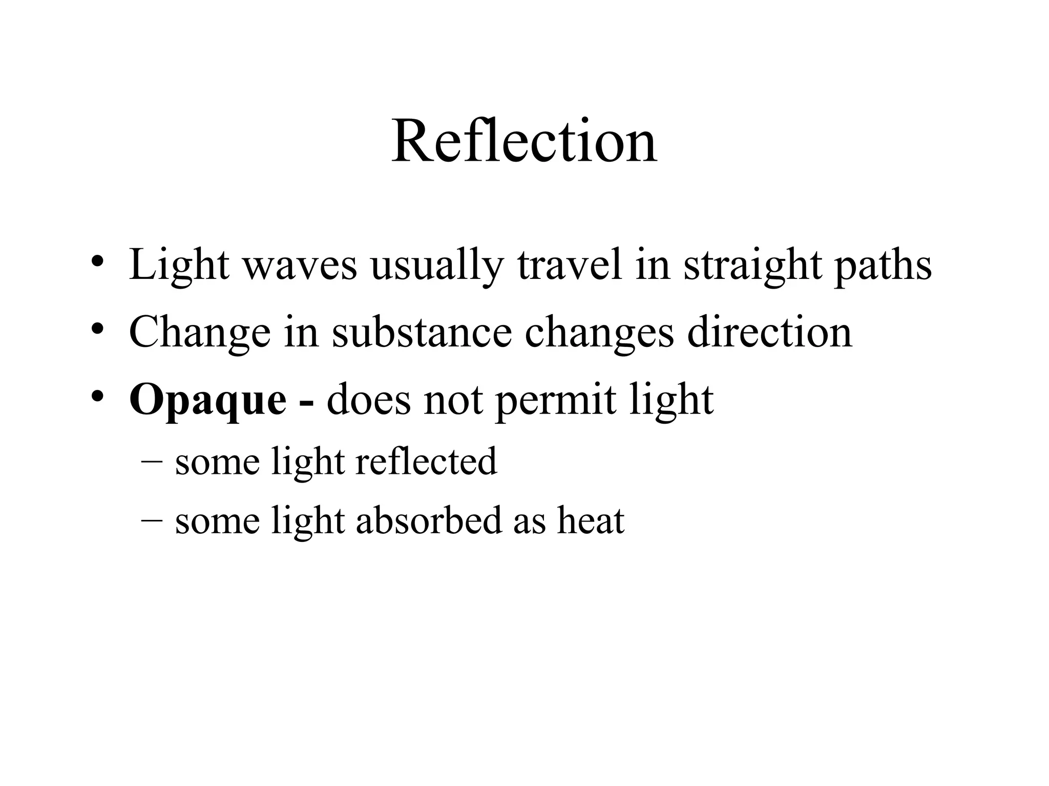 Reflection
• Light waves usually travel in straight paths
• Change in substance changes direction
• Opaque - does not permit light
– some light reflected
– some light absorbed as heat

 