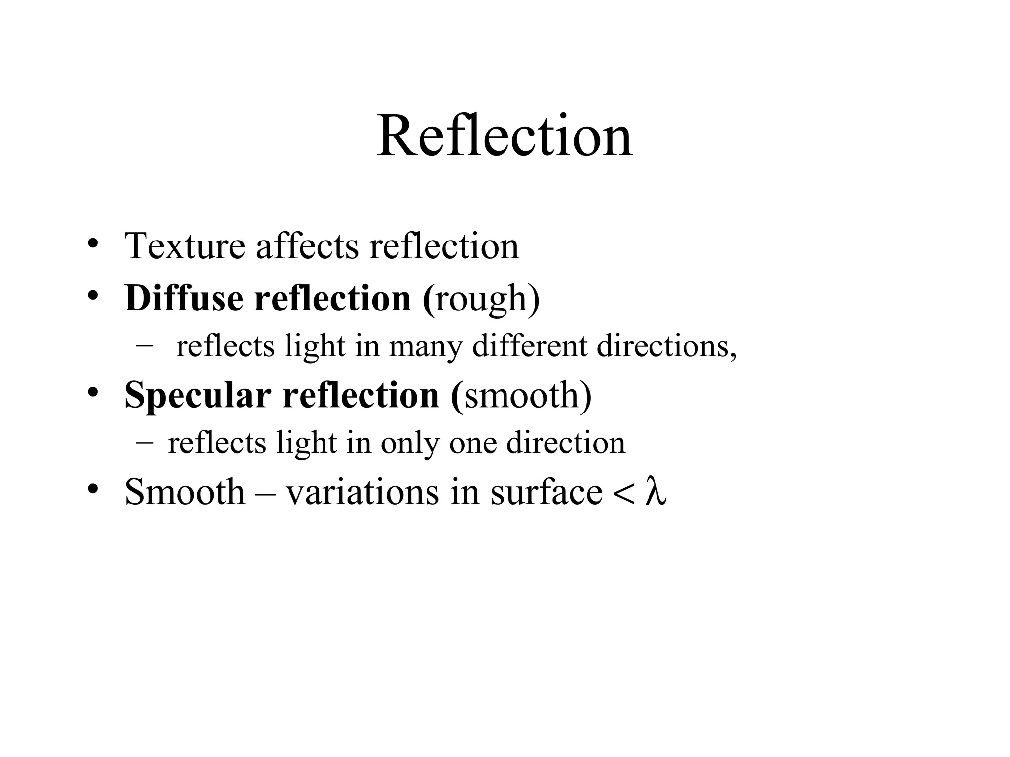Reflection
• Texture affects reflection
• Diffuse reflection (rough)
– reflects light in many different directions,

• Specular reflection (smooth)
– reflects light in only one direction

• Smooth – variations in surface < λ

 