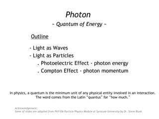 Photon
~ Quantum of Energy ~
Outline
- Light as Waves
- Light as Particles
. Photoelectric Effect - photon energy
. Compton Effect - photon momentum
Acknowledgement:
Some of slides are adopted from PHY106 Particle Physics Module at Syracuse University by Dr. Steve Blusk
In physics, a quantum is the minimum unit of any physical entity involved in an interaction.
The word comes from the Latin “quantus” for “how much.”
 