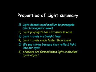 Properties of Light summary
1) Light doesn’t need medium to propagate
(electromagnetic wave)
2) Light propagates as a transverse wave
3) Light travels in straight lines
4) Light travels much faster than sound
5) We see things because they reflect light
into our eyes
6) Shadows are formed when light is blocked
by an object
 
