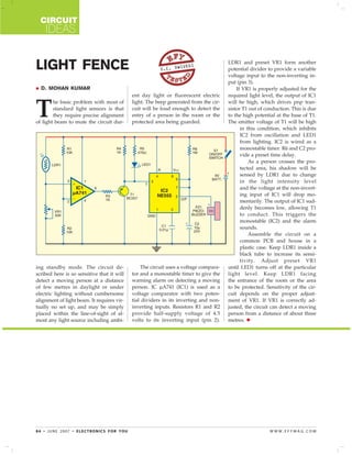 CIRCUIT
IDEAS
84 • JUNE 2007 • ELECTRONICS FOR YOU W W W . E F Y M A G . C O M
D. MOHAN KUMAR
LIGHT FENCE S.C. DWIVEDI
T
he basic problem with most of
standard light sensors is that
they require precise alignment
of light beam to mute the circuit dur-
ing standby mode. The circuit de-
scribed here is so sensitive that it will
detect a moving person at a distance
of few metres in daylight or under
electric lighting without cumbersome
alignment of light beam. It requires vir-
tually no set up, and may be simply
placed within the line-of-sight of al-
most any light source including ambi-
ent day light or fluorescent electric
light. The beep generated from the cir-
cuit will be loud enough to detect the
entry of a person in the room or the
protected area being guarded.
The circuit uses a voltage compara-
tor and a monostable timer to give the
warning alarm on detecting a moving
person. IC µA741 (IC1) is used as a
voltage comparator with two poten-
tial dividers in its inverting and non-
inverting inputs. Resistors R1 and R2
provide half-supply voltage of 4.5
volts to its inverting input (pin 2).
LDR1 and preset VR1 form another
potential divider to provide a variable
voltage input to the non-inverting in-
put (pin 3).
If VR1 is properly adjusted for the
required light level, the output of IC1
will be high, which drives pnp tran-
sistor T1 out of conduction. This is due
to the high potential at the base of T1.
The emitter voltage of T1 will be high
in this condition, which inhibits
IC2 from oscillation and LED1
from lighting. IC2 is wired as a
monostable timer. R6 and C2 pro-
vide a preset time delay.
As a person crosses the pro-
tected area, his shadow will be
sensed by LDR1 due to change
in the light intensity level
and the voltage at the non-invert-
ing input of IC1 will drop mo-
mentarily. The output of IC1 sud-
denly becomes low, allowing T1
to conduct. This triggers the
monostable (IC2) and the alarm
sounds.
Assemble the circuit on a
common PCB and house in a
plastic case. Keep LDR1 inside a
black tube to increase its sensi-
tivity. Adjust preset VR1
until LED1 turns off at the particular
light level. Keep LDR1 facing
the entrance of the room or the area
to be protected. Sensitivity of the cir-
cuit depends on the proper adjust-
ment of VR1. If VR1 is correctly ad-
justed, the circuit can detect a moving
person from a distance of about three
metres.
 