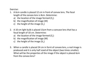 Exercise:
1. A 6cm candle is placed 12 cm in front of convex lens. The focal
length of the convex lens is 8cm. Determine:
a) the location of the image formed (𝑆𝑖)
b) the magnification of image (M)
c) the height of the image (ℎ𝑖)
2. A 10 cm light bulb is placed 15cm from a concave lens that has a
focal length of 10 cm. Determine:
a) the location of the image formed (𝑆𝑖)
b) the magnification of image (M)
c) the height of the image (ℎ𝑖)
3. When a candle is placed 24 cm in fornt of convex lens, a real image is
produced and it is only half sized of the object (two times smaller).
What will be the properties of the image if the object is placed 6cm
from the convex lens?
 
