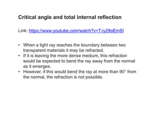 Link: https://www.youtube.com/watch?v=T-iy29oEmSI
• When a light ray reaches the boundary between two
transparent materials it may be refracted.
• If it is leaving the more dense medium, this refraction
would be expected to bend the ray away from the normal
as it emerges.
• However, if this would bend the ray at more than 90° from
the normal, the refraction is not possible.
Critical angle and total internal reflection
 