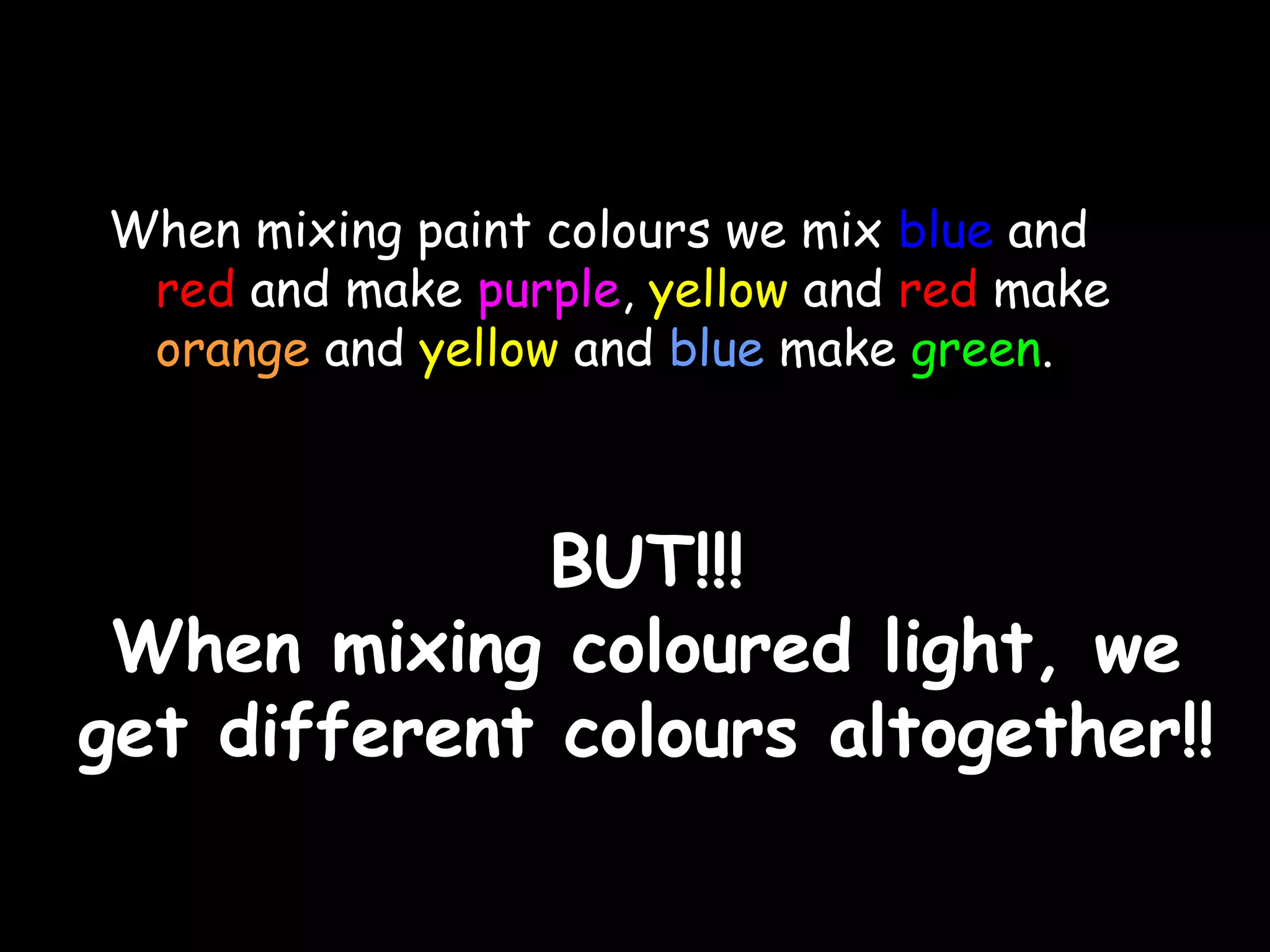 When mixing paint colours we mix blue and 
red and make purple, yellow and red make 
orange and yellow and blue make green. 
BBUUTT!!!!!! 
WWhheenn mmiixxiinngg ccoolloouurreedd lliigghhtt,, wwee 
ggeett ddiiffffeerreenntt ccoolloouurrss aallttooggeetthheerr!!!! 
 