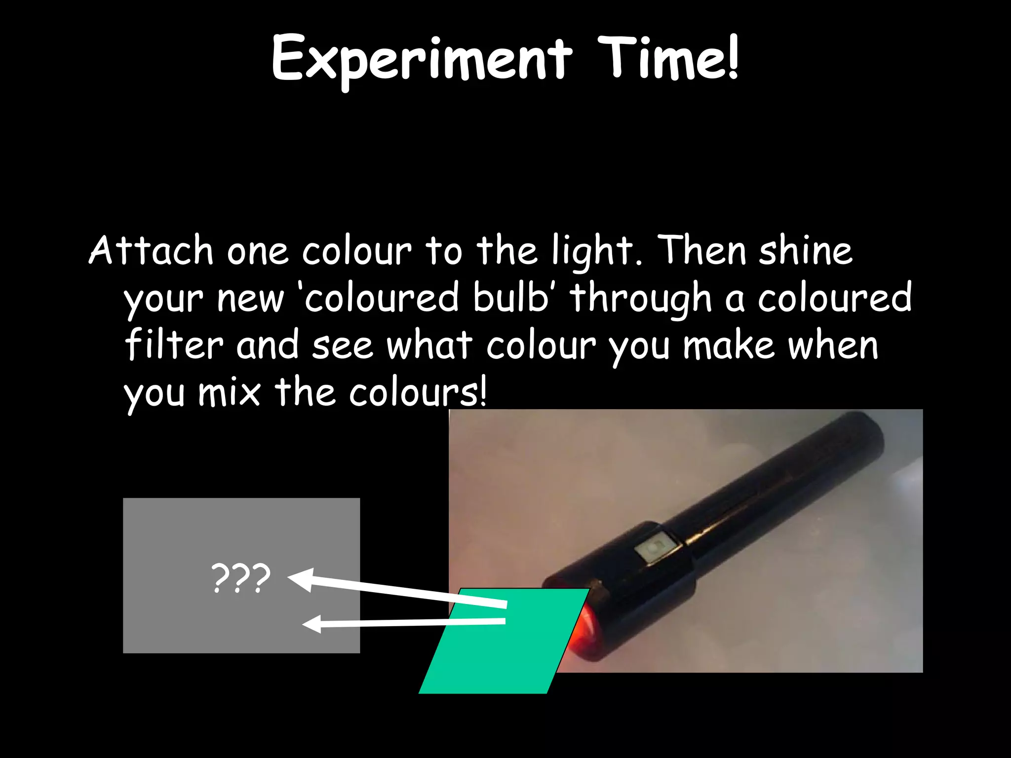 EExxppeerriimmeenntt TTiimmee!! 
Attach one colour to the light. Then shine 
your new ‘coloured bulb’ through a coloured 
filter and see what colour you make when 
you mix the colours! 
??? 
 