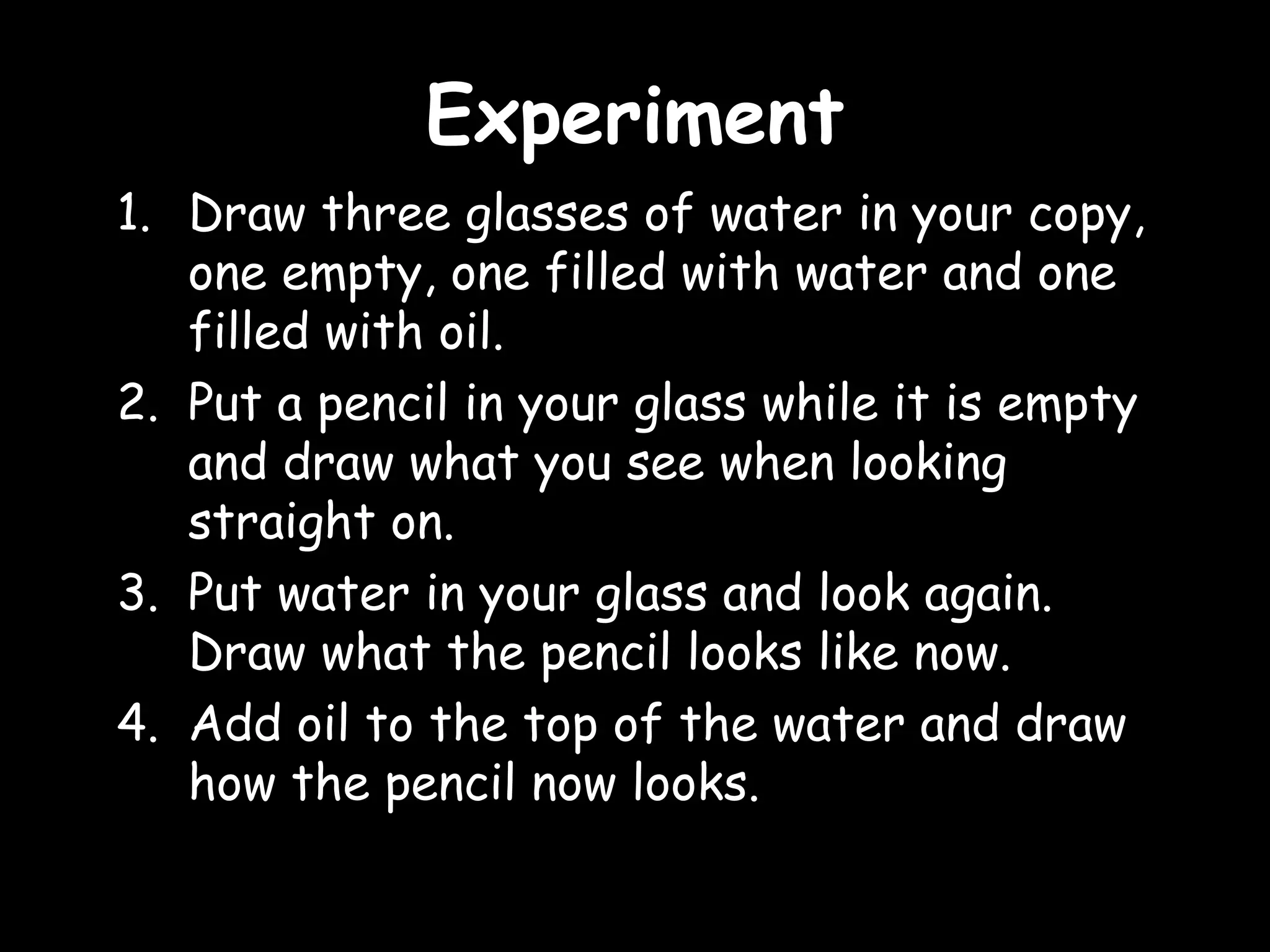 EExxppeerriimmeenntt 
1. Draw three glasses of water in your copy, 
one empty, one filled with water and one 
filled with oil. 
2. Put a pencil in your glass while it is empty 
and draw what you see when looking 
straight on. 
3. Put water in your glass and look again. 
Draw what the pencil looks like now. 
4. Add oil to the top of the water and draw 
how the pencil now looks. 
 