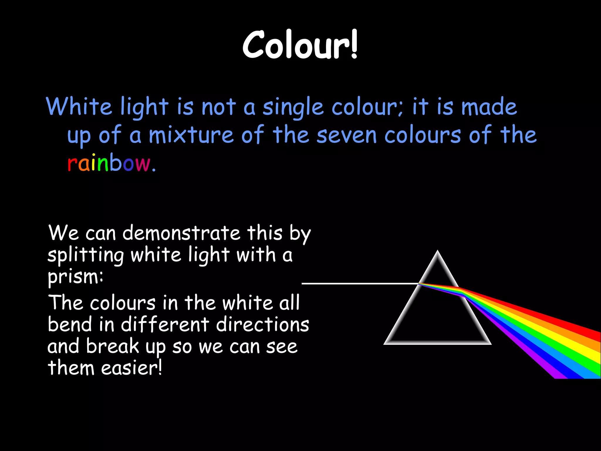 CCoolloouurr!! 
White light is not a single colour; it is made 
up of a mixture of the seven colours of the 
rainbow. 
We can demonstrate this by 
splitting white light with a 
prism: 
The colours in the white all 
bend in different directions 
and break up so we can see 
them easier! 
 