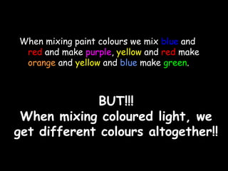 When mixing paint colours we mix blue and 
red and make purple, yellow and red make 
orange and yellow and blue make green. 
BBUUTT!!!!!! 
WWhheenn mmiixxiinngg ccoolloouurreedd lliigghhtt,, wwee 
ggeett ddiiffffeerreenntt ccoolloouurrss aallttooggeetthheerr!!!! 
 