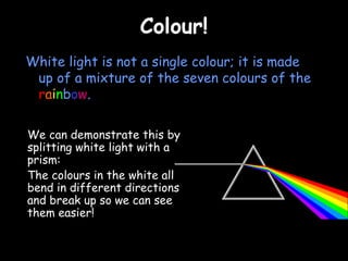 CCoolloouurr!! 
White light is not a single colour; it is made 
up of a mixture of the seven colours of the 
rainbow. 
We can demonstrate this by 
splitting white light with a 
prism: 
The colours in the white all 
bend in different directions 
and break up so we can see 
them easier! 
 
