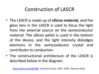 Construction of LASCR
• The LASCR is made up of silicon material, and the
glass lens in the LASCR is used to focus the light
from the external source on the semiconductor
material. The silicon pellet is used in the bottom
of the device, and the light intensity dislodges
electrons in the semiconductor crystal and
contributes to conduction.
• The constructional architecture of the LASCR is
described below in the diagram.
https://amzn.to/2UK20D0 click here to buy E&TC GATE –Pearson book
 