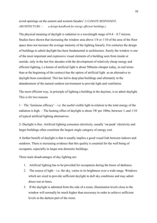 10
avoid openings on the eastern and western facades’.( CLIMATE RESPONSIVE
ARCHITECTURE. – a design handbook for energy efficient buildings.)
The physical meaning of daylight is radiation in a wavelength range of 0.4 – 0.7 micron.
Studies have shown that increasing the window area above 1/8 or 1/10 of the area of the floor
space does not increase the average intensity of the lighting linearly. For centuries the design
of buildings to admit daylight has been fundamental to architecture. Surely the window is one
of the most important and expressive visual elements of a building seen from inside or
outside. only in the last few decades with the development of relatively cheap energy and
efficient lighting, ( a lumen of artificial light is about 500units cheaper today, in real terms
than at the beginning of the century) has the option of artificial light as an alternative to
daylight been considered. This has led to deep plan buildings and ultimately to the
abandonment of the natural outdoor environment to provide light and ventilation.
The most efficient way, in principle of lighting a building in the daytime, is to admit daylight.
This is for two reasons
1 – The ‘luminous efficacy’ – i.e. the useful visible light in relation to the total energy of the
radiation is high. – The heating effect of daylight is about 1W per 100m, between ½ and 1/10
of typical artificial lighting alternatives.
2- Daylight is free. Artificial lighting consumes electricity, usually ‘on-peak’ electricity and
larger buildings often constitute the largest single category of energy cost.
A further benefit of daylight is that it usually implies a good visual link between indoors and
outdoors. There is increasing evidence that this quality is essential for the well being of
occupants, especially in larger non domestic buildings.
Three main disadvantages of day lighting are:
1. Artificial lighting has to be provided for occupation during the hours of darkness.
2. The source of light – i.e. the sky, varies in its brightness over a wide range. Windows
which are sized to provide sufficient daylight in dull sky conditions and may admit
direct sun at times.
3. If the daylight is admitted from the side of a room, illumination levels close to the
window will normally be much higher than necessary in order to achieve sufficient
levels in the darkest part of the room.
 