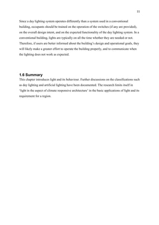 11
Since a day lighting system operates differently than a system used in a conventional
building, occupants should be trained on the operation of the switches (if any are provided),
on the overall design intent, and on the expected functionality of the day lighting system. In a
conventional building, lights are typically on all the time whether they are needed or not.
Therefore, if users are better informed about the building’s design and operational goals, they
will likely make a greater effort to operate the building properly, and to communicate when
the lighting does not work as expected.
1.6 Summary
This chapter introduces light and its behaviour. Further discussions on the classifications such
as day lighting and artificial lighting have been documented. The research limits itself in
‘light in the aspect of climate responsive architecture’ in the basic applications of light and its
requirement for a region.
 