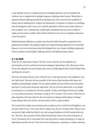 13
A day lighting system is comprised not just of daylight apertures, such as skylights and
windows, but is coupled with a daylight-responsive lighting control system. When there is
adequate ambient lighting provided from daylight alone, this system has the capability to
reduce electric lighting power. Further, the fenestration, or location of windows in a building,
must be designed in such a way as to avoid the admittance of direct sun on task surfaces or
into occupants’ eyes. Alternatively, suitable glare remediation devices such as blinds or
shades must be made available. Glare shall be defined as the excessive brightness that gives
visual discomfort.
Implementing day lighting on a project goes beyond simply listing the components to be
gathered and installed. Day lighting requires an integrated design approach to be successful,
because it can involve decisions about the building form, site, climate, building components
(such as windows and skylights), lighting controls, and lighting design criteria.
2.1 GLARE
There are two main types of glare. The first occurs when the eye has adapted to an
environment over time and the environment undergoes rapid change. The other occurs when
the eye has adapted to an environment and a source of light appears that is much brighter than
anything else around it.
The first case almost always occurs when the iris is wide open because it has adapted to very
low light levels. The most obvious example of this occurs when leaving a dark space and
suddenly entering bright sunlight. The iris adjusts rapidly, but not without some discomfort
and lack of visual acuity during the adjustment. The eye will also adjust from a very bright
environment to a very dark one, but not as rapidly. It takes much longer for the eye to adapt
to a very dark environment, sometimes as long as 10-15 minutes. The severity of this form of
glare depends on the time taken for the environment to change and the degree of change.
Large changes that occur slowly will not usually result in a glare problem.
The second form of glare occurs because the iris adjusts to the overall level of brightness over
the entire field of view. This means that in a dark room, the iris will open wide. If there is just
one point of light within the field of view, the average brightness will still remain relatively
low. However, that one point will be effectively burning a hole in the retina at the point of
focus. Fortunately, this is associated with some discomfort, usually prompting us to make an
adjustment to protect the eye. This may involve turning away, squinting, or simply correcting
 