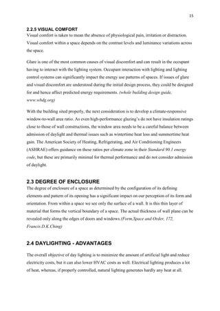 15
2.2.5 VISUAL COMFORT
Visual comfort is taken to mean the absence of physiological pain, irritation or distraction.
Visual comfort within a space depends on the contrast levels and luminance variations across
the space.
Glare is one of the most common causes of visual discomfort and can result in the occupant
having to interact with the lighting system. Occupant interaction with lighting and lighting
control systems can significantly impact the energy use patterns of spaces. If issues of glare
and visual discomfort are understood during the initial design process, they could be designed
for and hence affect predicted energy requirements. (whole building design guide,
www.wbdg.org)
With the building sited properly, the next consideration is to develop a climate-responsive
window-to-wall area ratio. As even high-performance glazing’s do not have insulation ratings
close to those of wall constructions, the window area needs to be a careful balance between
admission of daylight and thermal issues such as wintertime heat loss and summertime heat
gain. The American Society of Heating, Refrigerating, and Air Conditioning Engineers
(ASHRAE) offers guidance on these ratios per climate zone in their Standard 90.1 energy
code, but these are primarily minimal for thermal performance and do not consider admission
of daylight.
2.3 DEGREE OF ENCLOSURE
The degree of enclosure of a space as determined by the configuration of its defining
elements and pattern of its opening has a significant impact on our perception of its form and
orientation. From within a space we see only the surface of a wall. It is this thin layer of
material that forms the vertical boundary of a space. The actual thickness of wall plane can be
revealed only along the edges of doors and windows.(Form,Space and Order, 172,
Francis.D.K.Ching)
2.4 DAYLIGHTING - ADVANTAGES
The overall objective of day lighting is to minimize the amount of artificial light and reduce
electricity costs, but it can also lower HVAC costs as well. Electrical lighting produces a lot
of heat, whereas, if properly controlled, natural lighting generates hardly any heat at all.
 