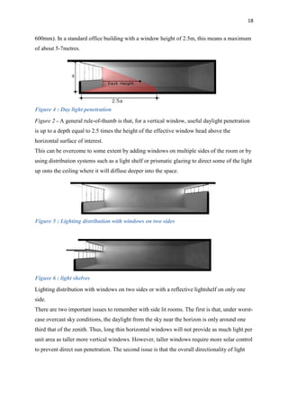 18
600mm). In a standard office building with a window height of 2.5m, this means a maximum
of about 5-7metres.
Figure 4 : Day light penetration
Figure 2 - A general rule-of-thumb is that, for a vertical window, useful daylight penetration
is up to a depth equal to 2.5 times the height of the effective window head above the
horizontal surface of interest.
This can be overcome to some extent by adding windows on multiple sides of the room or by
using distribution systems such as a light shelf or prismatic glazing to direct some of the light
up onto the ceiling where it will diffuse deeper into the space.
Figure 5 : Lighting distribution with windows on two sides
Figure 6 : light shelves
Lighting distribution with windows on two sides or with a reflective lightshelf on only one
side.
There are two important issues to remember with side lit rooms. The first is that, under worst-
case overcast sky conditions, the daylight from the sky near the horizon is only around one
third that of the zenith. Thus, long thin horizontal windows will not provide as much light per
unit area as taller more vertical windows. However, taller windows require more solar control
to prevent direct sun penetration. The second issue is that the overall directionality of light
 