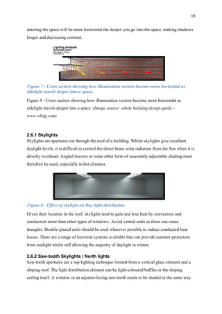 19
entering the space will be more horizontal the deeper you go into the space, making shadows
longer and decreasing contrast.
Figure 7 : Cross section showing how illumination vectors become more horizontal as
sidelight travels deeper into a space.
Figure 4 - Cross section showing how illumination vectors become more horizontal as
sidelight travels deeper into a space. (Image source: whole building design guide –
www.wbdg.com)
2.6.1 Skylights
Skylights are apertures cut through the roof of a building. Whilst skylights give excellent
daylight levels, it is difficult to control the direct beam solar radiation from the Sun when it is
directly overhead. Angled louvers or some other form of seasonally adjustable shading must
therefore be used, especially in hot climates.
Figure 8 : Effect of skylight on Day light distribution
Given their location in the roof, skylights tend to gain and lose heat by convection and
conduction more than other types of windows. Avoid vented units as these can cause
draughts. Double-glazed units should be used wherever possible to reduce conducted heat
losses. There are a range of louvered systems available that can provide summer protection
from sunlight whilst still allowing the majority of daylight in winter.
2.6.2 Saw-tooth Skylights / North lights
Saw-tooth apertures are a top-lighting technique formed from a vertical glass element and a
sloping roof. The light distribution element can be light-coloured baffles or the sloping
ceiling itself. A window in an equator-facing saw-tooth needs to be shaded in the same way
 