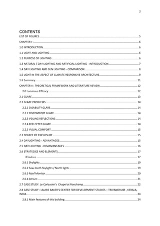 2
CONTENTS
LIST OF FIGURES......................................................................................................................................5
CHAPTER I :..............................................................................................................................................6
1.0 INTRODUCTION.................................................................................................................................6
1.1 LIGHT AND LIGHTING........................................................................................................................6
1.2 PURPOSE OF LIGHTING .....................................................................................................................6
1.3 NATURAL / DAY LIGHTING AND ARTIFICIAL LIGHTING - INTRODUCTION.........................................7
1.4 DAY LIGHTING AND SUN LIGHTING - COMPARISON.........................................................................8
1.5 LIGHT IN THE ASPECT OF CLIMATE RESPONSIVE ARCHITECTURE.....................................................9
1.6 Summary.........................................................................................................................................11
CHAPTER II : THEORETICAL FRAMEWORK AND LITERATURE REVIEW..................................................12
2.0 Luminous Efficacy .......................................................................................................................12
2.1 GLARE..............................................................................................................................................13
2.2 GLARE PROBLEMS...........................................................................................................................14
2.2.1 DISABILITY GLARE.....................................................................................................................14
2.2.2 DISCOMFORT GLARE................................................................................................................14
2.2.3 VEILING REFLECTIONS..............................................................................................................14
2.2.4 REFLECTED GLARE....................................................................................................................14
2.2.5 VISUAL COMFORT ....................................................................................................................15
2.3 DEGREE OF ENCLOSURE..................................................................................................................15
2.4 DAYLIGHTING - ADVANTAGES.........................................................................................................15
2.5 DAY LIGHTING - DISADVANTAGES ..................................................................................................16
2.6 STRATEGIES AND ELEMENTS...........................................................................................................17
Windows........................................................................................................................................17
2.6.1 Skylights ...................................................................................................................................19
2.6.2 Saw-tooth Skylights / North lights ...........................................................................................19
2.6.3 Roof Monitor............................................................................................................................20
2.6.4 Atrium ......................................................................................................................................21
2.7 CASE STUDY: Le Corbusier’s Chapel at Ronchamp.........................................................................22
2.8 CASE STUDY : LAURIE BAKER’S CENTER FOR DEVELOPMENT STUDIES – TRIVANDRUM , KERALA,
INDIA.....................................................................................................................................................24
2.8.1 Main features of this building:.................................................................................................24
 