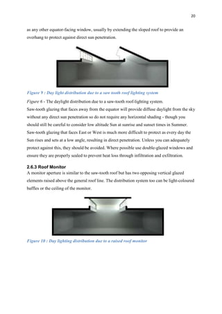 20
as any other equator-facing window, usually by extending the sloped roof to provide an
overhang to protect against direct sun penetration.
Figure 9 : Day light distribution due to a saw tooth roof lighting system
Figure 6 - The daylight distribution due to a saw-tooth roof-lighting system.
Saw-tooth glazing that faces away from the equator will provide diffuse daylight from the sky
without any direct sun penetration so do not require any horizontal shading - though you
should still be careful to consider low altitude Sun at sunrise and sunset times in Summer.
Saw-tooth glazing that faces East or West is much more difficult to protect as every day the
Sun rises and sets at a low angle, resulting in direct penetration. Unless you can adequately
protect against this, they should be avoided. Where possible use double-glazed windows and
ensure they are properly sealed to prevent heat loss through infiltration and exfiltration.
2.6.3 Roof Monitor
A monitor aperture is similar to the saw-tooth roof but has two opposing vertical glazed
elements raised above the general roof line. The distribution system too can be light-coloured
baffles or the ceiling of the monitor.
Figure 10 : Day lighting distribution due to a raised roof monitor
 