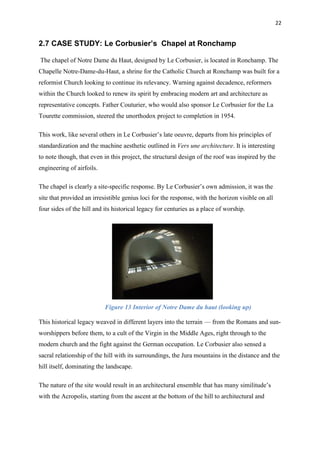 22
2.7 CASE STUDY: Le Corbusier’s Chapel at Ronchamp
The chapel of Notre Dame du Haut, designed by Le Corbusier, is located in Ronchamp. The
Chapelle Notre-Dame-du-Haut, a shrine for the Catholic Church at Ronchamp was built for a
reformist Church looking to continue its relevancy. Warning against decadence, reformers
within the Church looked to renew its spirit by embracing modern art and architecture as
representative concepts. Father Couturier, who would also sponsor Le Corbusier for the La
Tourette commission, steered the unorthodox project to completion in 1954.
This work, like several others in Le Corbusier’s late oeuvre, departs from his principles of
standardization and the machine aesthetic outlined in Vers une architecture. It is interesting
to note though, that even in this project, the structural design of the roof was inspired by the
engineering of airfoils.
The chapel is clearly a site-specific response. By Le Corbusier’s own admission, it was the
site that provided an irresistible genius loci for the response, with the horizon visible on all
four sides of the hill and its historical legacy for centuries as a place of worship.
Figure 13 Interior of Notre Dame du haut (looking up)
This historical legacy weaved in different layers into the terrain — from the Romans and sun-
worshippers before them, to a cult of the Virgin in the Middle Ages, right through to the
modern church and the fight against the German occupation. Le Corbusier also sensed a
sacral relationship of the hill with its surroundings, the Jura mountains in the distance and the
hill itself, dominating the landscape.
The nature of the site would result in an architectural ensemble that has many similitude’s
with the Acropolis, starting from the ascent at the bottom of the hill to architectural and
 