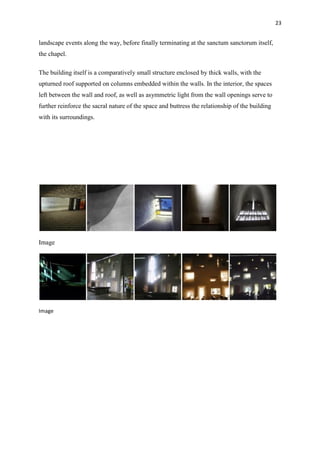 23
landscape events along the way, before finally terminating at the sanctum sanctorum itself,
the chapel.
The building itself is a comparatively small structure enclosed by thick walls, with the
upturned roof supported on columns embedded within the walls. In the interior, the spaces
left between the wall and roof, as well as asymmetric light from the wall openings serve to
further reinforce the sacral nature of the space and buttress the relationship of the building
with its surroundings.
Image
Image
 