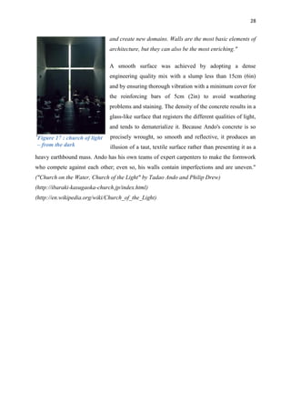 28
and create new domains. Walls are the most basic elements of
architecture, but they can also be the most enriching."
A smooth surface was achieved by adopting a dense
engineering quality mix with a slump less than 15cm (6in)
and by ensuring thorough vibration with a minimum cover for
the reinforcing bars of 5cm (2in) to avoid weathering
problems and staining. The density of the concrete results in a
glass-like surface that registers the different qualities of light,
and tends to dematerialize it. Because Ando's concrete is so
precisely wrought, so smooth and reflective, it produces an
illusion of a taut, textile surface rather than presenting it as a
heavy earthbound mass. Ando has his own teams of expert carpenters to make the formwork
who compete against each other; even so, his walls contain imperfections and are uneven."
("Church on the Water, Church of the Light" by Tadao Ando and Philip Drew)
(http://ibaraki-kasugaoka-church.jp/index.html)
(http://en.wikipedia.org/wiki/Church_of_the_Light)
Figure 17 : church of light
– from the dark
 