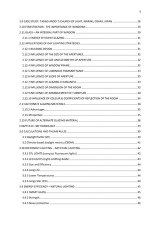 3
2.9 CASE STUDY: TADAO ANDO ‘S CHURCH OF LIGHT, IBARAKI, OSAKA, JAPAN .................................26
2.10 FENESTRATION - THE IMPORTANCE OF WINDOWS .....................................................................29
2.11 GLASS – AN INTEGRAL PART OF WINDOW ...................................................................................29
2.11.1 ENERGY EFFICIENT GLAZING..................................................................................................31
2.12 APPLICATIONS OF DAY LIGHTING STRATEGIES.............................................................................31
2.12.1 BUILDING DESIGN ..................................................................................................................31
2.12.2 INFLUENCE OF THE SIZE OF THE APERTURES.........................................................................32
2.12.3 INFLUENCE OF SIZE AND GEOMETRY OF APERTURE .............................................................32
2.12.4 INFLUENCE OF WINDOW FRAME...........................................................................................32
2.12.5 INFLUENCE OF LUMINOUS TRANSMITTANCE........................................................................33
2.12.6 INFLUENCE OF SLOPE OF APERTURE .....................................................................................33
2.12.7 INFLUENCE OF GLAZING CLEANLINESS..................................................................................33
2.12.8 INFLUENCE OF DIMENSION OF THE ROOM ...........................................................................33
2.12.9 INFLUENCE OF ARRANGEMENT OF FURNITURE....................................................................34
2.12.10 INFLUENCE OF COLOUR & COEFFICIENTS OF REFLECTION OF THE ROOM .........................34
2.13 ALTERNATE GLAZING MATERIALS.................................................................................................34
2.13.2 Advantages:............................................................................................................................35
2.13.3Properties: ..............................................................................................................................35
2.15 FUTURE OF ALTERNATE GLAZING MATERIAL ...............................................................................38
CHAPTER III : METHODOLOGY ..............................................................................................................39
3.0 CALCULATIONS AND THUMB RULES...............................................................................................39
3.1 Daylight factor (DF).....................................................................................................................39
3.2 Climate-based daylight metrics (CBDM).....................................................................................41
3.3ECOFRIENDLY LIGHTING – ARTIFICIAL LIGHTING.............................................................................42
3.3.1 CFL LIGHTS (compact fluorescent lights) .................................................................................42
3.3.2 LED LIGHTS (Light emitting diode) ...........................................................................................43
3.3.3 Size and Efficiency....................................................................................................................44
3.3.4 Long Life...................................................................................................................................44
3.3.5 Lower Temperatures................................................................................................................44
3.3.6 nergy Star LEDs ........................................................................................................................44
3.4 ENERGY EFFICIENCY – NATURAL LIGHTING ....................................................................................45
3.4.1 SMART GLASS...........................................................................................................................45
3.4.2 Strength....................................................................................................................................46
3.4.3 Noise protection ......................................................................................................................46
 