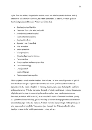30
Apart from the primary purpose of a window, more and more additional features, mostly
application and structural solutions, have been demanded. As a result, we now speak of
functional glazing and facades. Primary use (inter alia)
 Supply of natural daylight
 Protection from rain, wind, and cold
 Transparency or translucency
 Means of communication
 Supply of fresh air
 Secondary use (inter alia)
 Heat protection
 Sound protection
 Solar protection
 Object and personal protection
 Fire protection
 Temporary heat and solar protection
 Use of solar energy
 Living comfort
 Means of design
 Electromagnetic dampening.
These purposes, which are characteristic for windows, can be achieved by means of special
multifunctional designs. Sophisticated window and facade systems combine technical
demands with the creative freedom of planning. Such systems are a challenge for architects
and manufacturers. With the increasing demands of window and facade systems, the demands
of glazing also increase in terms of quality and versatility. Most requirements concern
increased protection, which can only be achieved with modern functional insulation glazing.
As against traditional buildings, glazed buildings or those with huge glass facades offer more
amount of daylight within the premises. While it provides increased light within premises, it
also saves on electricity bills. Translucent glass channels like Pilkington Profilit allow
daylight to come in the building even as they retain privacy.
 