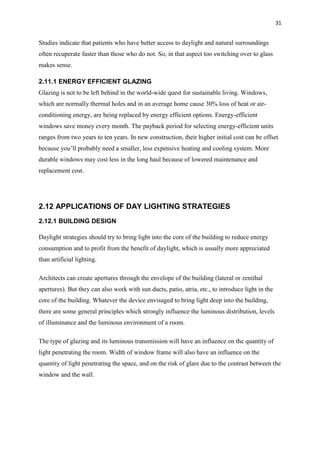 31
Studies indicate that patients who have better access to daylight and natural surroundings
often recuperate faster than those who do not. So, in that aspect too switching over to glass
makes sense.
2.11.1 ENERGY EFFICIENT GLAZING
Glazing is not to be left behind in the world-wide quest for sustainable living. Windows,
which are normally thermal holes and in an average home cause 30% loss of heat or air-
conditioning energy, are being replaced by energy efficient options. Energy-efficient
windows save money every month. The payback period for selecting energy-efficient units
ranges from two years to ten years. In new construction, their higher initial cost can be offset
because you’ll probably need a smaller, less expensive heating and cooling system. More
durable windows may cost less in the long haul because of lowered maintenance and
replacement cost.
2.12 APPLICATIONS OF DAY LIGHTING STRATEGIES
2.12.1 BUILDING DESIGN
Daylight strategies should try to bring light into the core of the building to reduce energy
consumption and to profit from the benefit of daylight, which is usually more appreciated
than artificial lighting.
Architects can create apertures through the envelope of the building (lateral or zenithal
apertures). But they can also work with sun ducts, patio, atria, etc., to introduce light in the
core of the building. Whatever the device envisaged to bring light deep into the building,
there are some general principles which strongly influence the luminous distribution, levels
of illuminance and the luminous environment of a room.
The type of glazing and its luminous transmission will have an influence on the quantity of
light penetrating the room. Width of window frame will also have an influence on the
quantity of light penetrating the space, and on the risk of glare due to the contrast between the
window and the wall.
 