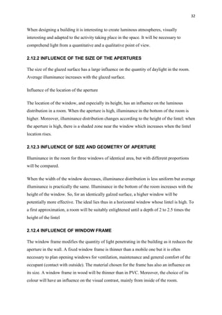 32
When designing a building it is interesting to create luminous atmospheres, visually
interesting and adapted to the activity taking place in the space. It will be necessary to
comprehend light from a quantitative and a qualitative point of view.
2.12.2 INFLUENCE OF THE SIZE OF THE APERTURES
The size of the glazed surface has a large influence on the quantity of daylight in the room.
Average illuminance increases with the glazed surface.
Influence of the location of the aperture
The location of the window, and especially its height, has an influence on the luminous
distribution in a room. When the aperture is high, illuminance in the bottom of the room is
higher. Moreover, illuminance distribution changes according to the height of the lintel: when
the aperture is high, there is a shaded zone near the window which increases when the lintel
location rises.
2.12.3 INFLUENCE OF SIZE AND GEOMETRY OF APERTURE
Illuminance in the room for three windows of identical area, but with different proportions
will be compared.
When the width of the window decreases, illuminance distribution is less uniform but average
illuminance is practically the same. Illuminance in the bottom of the room increases with the
height of the window. So, for an identically galzed surface, a higher window will be
potentially more effective. The ideal lies thus in a horizontal window whose lintel is high. To
a first approximation, a room will be suitably enlightened until a depth of 2 to 2.5 times the
height of the lintel
2.12.4 INFLUENCE OF WINDOW FRAME
The window frame modifies the quantity of light penetrating in the building as it reduces the
aperture in the wall. A fixed window frame is thinner than a mobile one but it is often
necessary to plan opening windows for ventilation, maintenance and general comfort of the
occupant (contact with outside). The material chosen for the frame has also an influence on
its size. A window frame in wood will be thinner than in PVC. Moreover, the choice of its
colour will have an influence on the visual contrast, mainly from inside of the room.
 