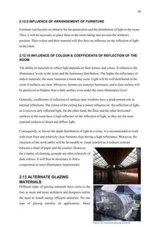 34
2.12.9 INFLUENCE OF ARRANGEMENT OF FURNITURE
Furniture can become an obstacle for the penetration and the distribution of light in the room.
Thus, it will be necessary to place them in the room taking into account the windows
position. Their colour and their material will also have an influence on the reflection of light
in the room.
2.12.10 INFLUENCE OF COLOUR & COEFFICIENTS OF REFLECTION OF THE
ROOM
The ability of materials to reflect light depends on their texture and colour. It influences the
illuminance levels in the room and the luminance distribution. The higher the reflectance of
indoor materials, the more luminous a room may seem. Light will be well distributed in the
room if surfaces are clear. Moreover, human eye analyses luminance, and a clear surface will
be perceived as brighter than a dark surface, even under the same illuminance level.
Generally, coefficients of reflection of surfaces near windows have a predominant role in
internal reflections. The colour of the ceiling has a minor influence on the reflection of light,
as it receives only reflected light. On the other hand, the floor and the other horizontal
surfaces in the room have a high influence on the reflection of light, as they are the most
exposed surfaces to direct and diffuse light.
Consequently, to favour the depth distribution of light in a room, it is recommended to work
with clear floor and relatively clear furniture, thus having a high reflectance. Moreover, the
clearness of the work tables will be favourable to visual comfort as it reduces contrast
between a sheet of paper and the counter. However,
for a matter of cleaning, grounds are often relatively of
dark colours. It will thus be necessary to find a
compromise to meet illuminance requirements.
2.13 ALTERNATE GLAZING
MATERIALS
Different types of glazing materials have come to the
fore as more and more architects and designers realize
the need to install energy efficient materials. No one
type of glazing satisfies all applications. Many
Figure 18 : Alternate glazing material
 