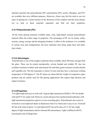 35
alternate materials like polycarbonate (PC), polyethylene (PE), acrylic, fiberglass, and PVC
are available that serve different purposes. Moreover, clients may feel the need to use two
types of glazing for a home because of the directions of the windows and the local climate.
Let us look at these materials separately and find out their properties.
2.13.1Polycarbonate (PC):
Of the entire glazing materials available today, clear, high-impact resistant polycarbonate
material offers the widest range of properties. The advantages of PC are its clarity, safety,
security, energy savings and the designing freedom, it offers to the architects. It is available
in various sizes and configurations, the most important ones being single layer and multi-
layer sheets.
2.13.2 Advantages:
Polycarbonate is one of the toughest carbonate sheet available, about 300 times stronger than
the glass. These can be joined mechanically, solvent bonded and welded. PC also has
excellent resistance to dilute acids and mineral oils and fairly good resistance towards alcohol
and vegetable oils. The life expectancy is about 10 years and they have a maximum working
temperature of 250 degrees F. The PC sheets are about half the weight of comparative glass
products and are mainly used for flat glazing applications that require high abrasion and
impact resistance.
2.13.3Properties:
It is lightweight and easy to work with. Typical light transmission (PAR) is 79% for double
wall and 87% for single wall. However, recent advances have produced polycarbonates with
light transmission properties equal to or even exceeding glass. Polycarbonate also comes in
twinwall or even triplewall sheets in thicknesses from 4 to 16mm and is easy to cut. Twinwall
PC has an R-value of about 1.4, and triplewall PC has an R-value of 2.5. PC has a high
degree of light transmittance and low thermal IR transmittance. Light is diffused with PC,
lowering the risk of foliage burn.
 