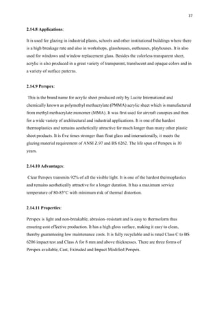 37
2.14.8 Applications:
It is used for glazing in industrial plants, schools and other institutional buildings where there
is a high breakage rate and also in workshops, glasshouses, outhouses, playhouses. It is also
used for windows and window replacement glass. Besides the colorless transparent sheet,
acrylic is also produced in a great variety of transparent, translucent and opaque colors and in
a variety of surface patterns.
2.14.9 Perspex:
This is the brand name for acrylic sheet produced only by Lucite International and
chemically known as polymethyl methacrylate (PMMA) acrylic sheet which is manufactured
from methyl methacrylate monomer (MMA). It was first used for aircraft canopies and then
for a wide variety of architectural and industrial applications. It is one of the hardest
thermoplastics and remains aesthetically attractive for much longer than many other plastic
sheet products. It is five times stronger than float glass and internationally, it meets the
glazing material requirement of ANSI Z.97 and BS 6262. The life span of Perspex is 10
years.
2.14.10 Advantages:
Clear Perspex transmits 92% of all the visible light. It is one of the hardest thermoplastics
and remains aesthetically attractive for a longer duration. It has a maximum service
temperature of 80-85°C with minimum risk of thermal distortion.
2.14.11 Properties:
Perspex is light and non-breakable, abrasion–resistant and is easy to thermoform thus
ensuring cost effective production. It has a high gloss surface, making it easy to clean,
thereby guaranteeing low maintenance costs. It is fully recyclable and is rated Class C to BS
6206 impact test and Class A for 8 mm and above thicknesses. There are three forms of
Perspex available, Cast, Extruded and Impact Modified Perspex.
 