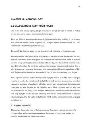 39
CHAPTER III : METHODOLOGY
3.0 CALCULATIONS AND THUMB RULES
One of the aims of day lighting design is to provide enough daylight in a room to realize
several tasks and to create a luminous comfortable space.
There are different ways to predetermine daylight availability in a building. It can be done
with simplified models (tables, diagrams, etc.), complex models (computer tools, etc.), and
scale models (under real sky or artificial sky).
To quantify daylight in a space, you can choose to work with static or dynamic metrics.
The most familiar static metric is the daylight factor. Daylight factor (DF) expresses the ratio
between illuminance on the work plane and illuminance available outdoor, under an overcast
sky. It is easily calculated (scale model under artificial sky, split flux method, computer tools,
etc.). But is based on the worst sky conditions: the overcast luminance distribution. That is
why it is necessary to couple illuminance information obtained from the calculation of DF,
with the penetration of sun in the room and with risks of glare, which change over the year.
Some dynamic metrics, called climate-based daylight metrics (CBDM), were developed
recently to counter the limitations of daylight factor and take into account some important
parameters (evolution of availability of light over the year, orientation of the building and
penetration of sun, location of the building, etc.). These dynamic metrics will give
information about the ability of the designed room to reach a minimum level of illuminance
with only daylight, like the daylight autonomy (DA). Or the ability of the room to reach an
illuminance goal, like the useful daylight index (UDI) and the illuminance metric developed
in Light solve.
3.1 Daylight factor (DF)
The daylight factor is the ratio of the interior natural illuminance received at a point of a
reference plane with the simultaneous external illuminance of a horizontal surface in a
perfectly unobstructed site under overcast sky.
 