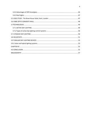 4
3.4.4 Advantages of SPD Smartglass.................................................................................................46
3.4.5 Roof lights: ...............................................................................................................................47
3.5 CASE STUDY : The Brew House Hotel, Kent, London ......................................................................47
3.6 FIBRE OPTIC CONCRETE WALL ........................................................................................................48
3.7TECHNOLOGIES................................................................................................................................49
3.7.1 ACTIVE DAY LIGHTING..............................................................................................................49
3.7.2 Types of active day lighting control systems ...........................................................................50
3.7.3 PASSIVE DAY LIGHTING................................................................................................................50
3.8 HELIOSTATS.....................................................................................................................................51
3.9 TUBULAR DAY LIGHTING DEVICES ..................................................................................................53
3.9.1 Solar and hybrid lighting systems ................................................................................................53
CHAPTER IV: ..........................................................................................................................................55
4.0 CONCLUSION...................................................................................................................................55
BIBLIOGRAPHY ......................................................................................................................................57
 