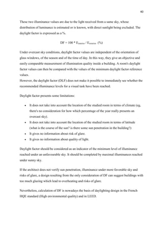 40
These two illuminance values are due to the light received from a same sky, whose
distribution of luminance is estimated or is known, with direct sunlight being excluded. The
daylight factor is expressed as a %.
DF = 100 * Einterior / Eexterior (%)
Under overcast sky conditions, daylight factor values are independent of the orientation of
glass windows, of the season and of the time of day. In this way, they give an objective and
easily comparable measurement of illumination quality inside a building. A room's daylight
factor values can then be compared with the values of the minimum daylight factor reference
values.
However, the daylight factor (DLF) does not make it possible to immediately see whether the
recommended illuminance levels for a visual task have been reached.
Daylight factor presents some limitations:
 It does not take into account the location of the studied room in terms of climate (eg,
there's no consideration for how which percentage of the year really presents an
overcast sky).
 It does not take into account the location of the studied room in terms of latitude
(what is the course of the sun? is there some sun penetration in the building?)
 It gives no information about risk of glare.
 It gives no information about quality of light.
Daylight factor should be considered as an indicator of the minimum level of illuminance
reached under an unfavourable sky. It should be completed by maximal illuminances reached
under sunny sky.
If the architect does not verify sun penetration, illuminance under more favorable sky and
risks of glare, a design resulting from the only consideration of DF can suggest buildings with
too much glazing which lead to overheating and risks of glare.
Nevertheless, calculation of DF is nowadays the basis of daylighting design in the French
HQE standard (High environmental quality) and in LEED.
 