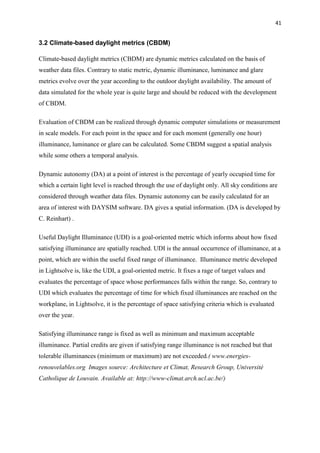 41
3.2 Climate-based daylight metrics (CBDM)
Climate-based daylight metrics (CBDM) are dynamic metrics calculated on the basis of
weather data files. Contrary to static metric, dynamic illuminance, luminance and glare
metrics evolve over the year according to the outdoor daylight availability. The amount of
data simulated for the whole year is quite large and should be reduced with the development
of CBDM.
Evaluation of CBDM can be realized through dynamic computer simulations or measurement
in scale models. For each point in the space and for each moment (generally one hour)
illuminance, luminance or glare can be calculated. Some CBDM suggest a spatial analysis
while some others a temporal analysis.
Dynamic autonomy (DA) at a point of interest is the percentage of yearly occupied time for
which a certain light level is reached through the use of daylight only. All sky conditions are
considered through weather data files. Dynamic autonomy can be easily calculated for an
area of interest with DAYSIM software. DA gives a spatial information. (DA is developed by
C. Reinhart) .
Useful Daylight Illuminance (UDI) is a goal-oriented metric which informs about how fixed
satisfying illuminance are spatially reached. UDI is the annual occurrence of illuminance, at a
point, which are within the useful fixed range of illuminance. Illuminance metric developed
in Lightsolve is, like the UDI, a goal-oriented metric. It fixes a rage of target values and
evaluates the percentage of space whose performances falls within the range. So, contrary to
UDI which evaluates the percentage of time for which fixed illuminances are reached on the
workplane, in Lightsolve, it is the percentage of space satisfying criteria which is evaluated
over the year.
Satisfying illuminance range is fixed as well as minimum and maximum acceptable
illuminance. Partial credits are given if satisfying range illuminance is not reached but that
tolerable illuminances (minimum or maximum) are not exceeded.( www.energies-
renouvelables.org Images source: Architecture et Climat, Research Group, Université
Catholique de Louvain. Available at: http://www-climat.arch.ucl.ac.be/)
 