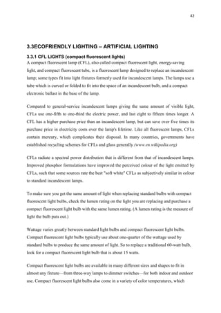 42
3.3ECOFRIENDLY LIGHTING – ARTIFICIAL LIGHTING
3.3.1 CFL LIGHTS (compact fluorescent lights)
A compact fluorescent lamp (CFL), also called compact fluorescent light, energy-saving
light, and compact fluorescent tube, is a fluorescent lamp designed to replace an incandescent
lamp; some types fit into light fixtures formerly used for incandescent lamps. The lamps use a
tube which is curved or folded to fit into the space of an incandescent bulb, and a compact
electronic ballast in the base of the lamp.
Compared to general-service incandescent lamps giving the same amount of visible light,
CFLs use one-fifth to one-third the electric power, and last eight to fifteen times longer. A
CFL has a higher purchase price than an incandescent lamp, but can save over five times its
purchase price in electricity costs over the lamp's lifetime. Like all fluorescent lamps, CFLs
contain mercury, which complicates their disposal. In many countries, governments have
established recycling schemes for CFLs and glass generally.(www.en.wikipedia.org)
CFLs radiate a spectral power distribution that is different from that of incandescent lamps.
Improved phosphor formulations have improved the perceived colour of the light emitted by
CFLs, such that some sources rate the best "soft white" CFLs as subjectively similar in colour
to standard incandescent lamps.
To make sure you get the same amount of light when replacing standard bulbs with compact
fluorescent light bulbs, check the lumen rating on the light you are replacing and purchase a
compact fluorescent light bulb with the same lumen rating. (A lumen rating is the measure of
light the bulb puts out.)
Wattage varies greatly between standard light bulbs and compact fluorescent light bulbs.
Compact fluorescent light bulbs typically use about one-quarter of the wattage used by
standard bulbs to produce the same amount of light. So to replace a traditional 60-watt bulb,
look for a compact fluorescent light bulb that is about 15 watts.
Compact fluorescent light bulbs are available in many different sizes and shapes to fit in
almost any fixture—from three-way lamps to dimmer switches—for both indoor and outdoor
use. Compact fluorescent light bulbs also come in a variety of color temperatures, which
 