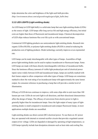 43
helps determine the color and brightness of the light each bulb provides.
(http://environment.about.com/od/greenlivingdesign/a/light_bulbs.htm)
3.3.2 LED LIGHTS (Light emitting diode)
An LED lamp (or LED light bulb) is a solid-state lamp that uses light-emitting diodes (LEDs)
as the source of light. LED lamps offer long service life and high energy efficiency, but initial
costs are higher than those of fluorescent and incandescent lamps. Chemical decomposition
of LED chips reduces luminous flux over life cycle as with conventional lamps.
Commercial LED lighting products use semiconductor light-emitting diodes. Research into
organic LEDs (OLED), or polymer light-emitting diodes (PLED) is aimed at reducing the
production cost of lighting products. Diode technology currently improves at an exponential
rate.
LED lamps can be made interchangeable with other types of lamps. Assemblies of high
power light-emitting diodes can be used to replace incandescent or fluorescent lamps. Some
LED lamps are made with bases directly interchangeable with those of incandescent bulbs.
Since the luminous efficacy (amount of visible light produced per unit of electrical power
input) varies widely between LED and incandescent lamps, lamps are usefully marked with
their lumen output to allow comparison with other types of lamps. LED lamps are sometimes
marked to show the watt rating of an incandescent lamp with approximately the same lumen
output, for consumer reference in purchasing a lamp that will provide a similar level of
illumination.
Efficacy of LED devices continues to improve, with some chips able to emit more than 100
lumens per watt. LEDs do not emit light in all directions, and their directional characteristics
affect the design of lamps. The efficacy of conversion from electric power to light is
generally higher than for incandescent lamps. Since the light output of many types of light-
emitting diodes is small compared to incandescent and compact fluorescent lamps, in most
applications multiple diodes are assembled.
Light-emitting diodes use direct current (DC) electrical power. To use them on AC power
they are operated with internal or external rectifier circuits that provide a regulated current
output at low voltage. LEDs are degraded or damaged by operating at high temperatures, so
LED lamps typically include heat dissipation elements such as heat sinks and cooling fins.
 