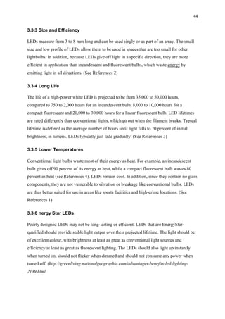 44
3.3.3 Size and Efficiency
LEDs measure from 3 to 8 mm long and can be used singly or as part of an array. The small
size and low profile of LEDs allow them to be used in spaces that are too small for other
lightbulbs. In addition, because LEDs give off light in a specific direction, they are more
efficient in application than incandescent and fluorescent bulbs, which waste energy by
emitting light in all directions. (See References 2)
3.3.4 Long Life
The life of a high-power white LED is projected to be from 35,000 to 50,000 hours,
compared to 750 to 2,000 hours for an incandescent bulb, 8,000 to 10,000 hours for a
compact fluorescent and 20,000 to 30,000 hours for a linear fluorescent bulb. LED lifetimes
are rated differently than conventional lights, which go out when the filament breaks. Typical
lifetime is defined as the average number of hours until light falls to 70 percent of initial
brightness, in lumens. LEDs typically just fade gradually. (See References 3)
3.3.5 Lower Temperatures
Conventional light bulbs waste most of their energy as heat. For example, an incandescent
bulb gives off 90 percent of its energy as heat, while a compact fluorescent bulb wastes 80
percent as heat (see References 4). LEDs remain cool. In addition, since they contain no glass
components, they are not vulnerable to vibration or breakage like conventional bulbs. LEDs
are thus better suited for use in areas like sports facilities and high-crime locations. (See
References 1)
3.3.6 nergy Star LEDs
Poorly designed LEDs may not be long-lasting or efficient. LEDs that are EnergyStar-
qualified should provide stable light output over their projected lifetime. The light should be
of excellent colour, with brightness at least as great as conventional light sources and
efficiency at least as great as fluorescent lighting. The LEDs should also light up instantly
when turned on, should not flicker when dimmed and should not consume any power when
turned off. (http://greenliving.nationalgeographic.com/advantages-benefits-led-lighting-
2139.html
 