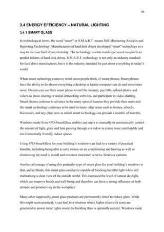 45
3.4 ENERGY EFFICIENCY – NATURAL LIGHTING
3.4.1 SMART GLASS
In technological terms, the word “smart” or S.M.A.R.T. means Self-Monitoring Analysis and
Reporting Technology. Manufacturers of hard disk drives developed “smart” technology as a
way to increase hard drive reliability. The technology is what enables personal computers to
predict failures of hard disk drives. S.M.A.R.T. technology is not only an industry standard
for hard drive manufactures, but it is the industry standard for just about everything in today’s
world.
When smart technology comes to mind, most people think of smart phones. Smart phones
have the ability to do almost everything a desktop or laptop computer can do and sometimes
more. Owners can use their smart phone to surf the internet, pay bills, upload photos and
videos to photo sharing or social networking websites, and participate in video chatting.
Smart phones continue to advance in the many special features they provide their users and
the smart technology continues to be used in many other areas such as homes, schools,
businesses, and any other area in which smart technology can provide a number of benefits.
Windows made from SPD-SmartGlass enables end users to manually or automatically control
the amount of light, glare and heat passing through a window to create more comfortable and
environmentally friendly indoor spaces.
Using SPD-SmartGlass for your building’s windows can lead to a variety of practical
benefits, including being able to save money on air conditioning and heating as well as
eliminating the need to install and maintain motorized screens, blinds or curtains.
Another advantage of using this particular type of smart glass for your building’s windows is
that, unlike blinds, this smart glass product is capable of blocking harmful light while still
maintaining a clear view of the outside world. This increased the level of natural daylight,
which can improve health and well-being and therefore can have a strong influence on both
attitude and productivity in the workplace.
Many other supposedly smart glass products are permanently tinted to reduce glare. While
this might seem practical, it can lead to a situation where higher electricity costs are
generated to power more lights inside the building than is optimally needed. Windows made
 