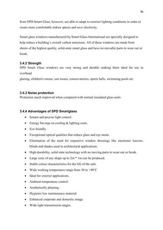 46
from SPD-Smart Glass, however, are able to adapt to exterior lighting conditions in order to
create more comfortable indoor spaces and save electricity.
Smart glass windows manufactured by Smart Glass International are specially designed to
help reduce a building’s overall carbon emissions. All of these windows are made from
sheets of the highest quality, solid-state smart glass and have no movable parts to wear out or
break.
3.4.2 Strength
SPD Smart Glass windows are very strong and durable making them ideal for use in
overhead
glazing, children's rooms, sun rooms, conservatories, sports halls, swimming pools etc.
3.4.3 Noise protection
Protection much improved when compared with normal insulated glass units
3.4.4 Advantages of SPD Smartglass
 Instant and precise light control.
 Energy Savings on cooling & lighting costs.
 Eco friendly.
 Exceptional optical qualities that reduce glare and eye strain.
 Elimination of the need for expensive window dressings like electronic louvers;
blinds and shades used in architectural applications.
 High durability, solid state technology with no moving parts to wear out or break.
 Large sizes of any shape up to 2m * 1m can be produced.
 Stable colour characteristics for the life of the unit.
 Wide working temperature range from 30 to +90°C
 Ideal for exterior applications.
 Ambient temperature control.
 Aesthetically pleasing.
 Hygienic low maintenance material.
 Enhanced corporate and domestic image.
 Wide light transmission ranges.
 