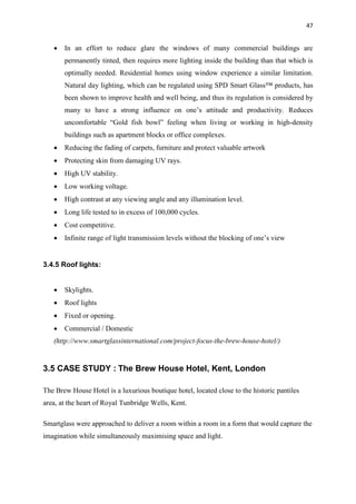 47
 In an effort to reduce glare the windows of many commercial buildings are
permanently tinted, then requires more lighting inside the building than that which is
optimally needed. Residential homes using window experience a similar limitation.
Natural day lighting, which can be regulated using SPD Smart Glass™ products, has
been shown to improve health and well being, and thus its regulation is considered by
many to have a strong influence on one’s attitude and productivity. Reduces
uncomfortable “Gold fish bowl” feeling when living or working in high-density
buildings such as apartment blocks or office complexes.
 Reducing the fading of carpets, furniture and protect valuable artwork
 Protecting skin from damaging UV rays.
 High UV stability.
 Low working voltage.
 High contrast at any viewing angle and any illumination level.
 Long life tested to in excess of 100,000 cycles.
 Cost competitive.
 Infinite range of light transmission levels without the blocking of one’s view
3.4.5 Roof lights:
 Skylights.
 Roof lights
 Fixed or opening.
 Commercial / Domestic
(http://www.smartglassinternational.com/project-focus-the-brew-house-hotel/)
3.5 CASE STUDY : The Brew House Hotel, Kent, London
The Brew House Hotel is a luxurious boutique hotel, located close to the historic pantiles
area, at the heart of Royal Tunbridge Wells, Kent.
Smartglass were approached to deliver a room within a room in a form that would capture the
imagination while simultaneously maximising space and light.
 