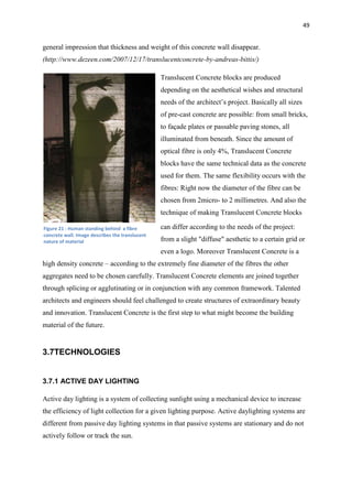 49
general impression that thickness and weight of this concrete wall disappear.
(http://www.dezeen.com/2007/12/17/translucentconcrete-by-andreas-bittis/)
Translucent Concrete blocks are produced
depending on the aesthetical wishes and structural
needs of the architect’s project. Basically all sizes
of pre-cast concrete are possible: from small bricks,
to façade plates or passable paving stones, all
illuminated from beneath. Since the amount of
optical fibre is only 4%, Translucent Concrete
blocks have the same technical data as the concrete
used for them. The same flexibility occurs with the
fibres: Right now the diameter of the fibre can be
chosen from 2micro- to 2 millimetres. And also the
technique of making Translucent Concrete blocks
can differ according to the needs of the project:
from a slight "diffuse" aesthetic to a certain grid or
even a logo. Moreover Translucent Concrete is a
high density concrete – according to the extremely fine diameter of the fibres the other
aggregates need to be chosen carefully. Translucent Concrete elements are joined together
through splicing or agglutinating or in conjunction with any common framework. Talented
architects and engineers should feel challenged to create structures of extraordinary beauty
and innovation. Translucent Concrete is the first step to what might become the building
material of the future.
3.7TECHNOLOGIES
3.7.1 ACTIVE DAY LIGHTING
Active day lighting is a system of collecting sunlight using a mechanical device to increase
the efficiency of light collection for a given lighting purpose. Active daylighting systems are
different from passive day lighting systems in that passive systems are stationary and do not
actively follow or track the sun.
Figure 21 : Human standing behind a fibre
concrete wall. Image describes the translucent
nature of material
 