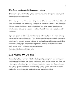 50
3.7.2 Types of active day lighting control systems
There are two types of active day lighting control systems: closed loop solar tracking, and
open loop solar tracking systems.
Closed loop systems track the sun by relying on a set of lens or sensors with a limited field of
view, directed at the sun, and are fully illuminated by sunlight at all times. As the sun moves,
it begins to shade one or more sensors, which the system detect and activates motors or
actuators to move the device back into a position where all sensors are once again equally
illuminated.
Open loop systems track the sun without physically following the sun via sensors (although
sensors may be used for calibration). These systems typically employ electronic logic which
controls device motors or actuators to follow the sun based on a mathematical formula. This
formula is typically a pre-programmed sun path chart, detailing where the sun will be at a
given latitude and at a given date and time for each day.
(http://en.wikipedia.org/wiki/Light_tube)
3.7.3 PASSIVE DAY LIGHTING
Passive day lighting is a system of both: collecting sunlight using static, non-moving, and
non-tracking systems such as Windows, Sliding glass doors, most skylights, light tubes, and
reflecting the collected daylight deeper inside with elements such as light shelves. Passive
day lighting systems are different from active day lighting systems in that active systems
track and/or follow the sun, and rely on mechanical mechanisms to do so.
 