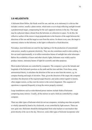 51
3.8 HELIOSTATS
A heliostat (from Helios, the Greek word for sun, and stat, as in stationary) is a device that
includes a mirror, usually a plane mirror, which turns so as to keep reflecting sunlight toward
a predetermined target, compensating for the sun's apparent motions in the sky. The target
may be a physical object, distant from the heliostat, or a direction in space. To do this, the
reflective surface of the mirror is kept perpendicular to the bisector of the angle between the
directions of the sun and the target as seen from the mirror. In almost every case, the target is
stationary relative to the heliostat, so the light is reflected in a fixed direction.
Nowadays, most heliostats are used for day lighting or for the production of concentrated
solar power, usually to generate electricity. They are also sometimes used in solar cooking. A
few are used experimentally, or to reflect motionless beams of sunlight into solar telescopes.
Before the availability of lasers and other electric lights, heliostats were widely used to
produce intense, stationary beams of light for scientific and other purposes.
Most modern heliostats are controlled by computers. The computer is given the latitude and
longitude of the heliostat's position on the earth and the time and date. From these, using
astronomical theory, it calculates the direction of the sun as seen from the mirror, e.g. its
compass bearing and angle of elevation. Then, given the direction of the target, the computer
calculates the direction of the required angle-bisector, and sends control signals to motors,
often stepper motors, so they turn the mirror to the correct alignment. This sequence of
operations is repeated frequently to keep the mirror properly oriented.
Large installations such as solar-thermal power stations include fields of heliostats
comprising many mirrors. Usually, all the mirrors in such a field are controlled by a single
computer.
There are older types of heliostat which do not use computers, including ones that are partly
or wholly operated by hand or by clockwork, or are controlled by light-sensors. These are
now quite rare. Heliostats should be distinguished from solar trackers or sun-trackers that
point directly at the sun in the sky. However, some older types of heliostat incorporate solar
 