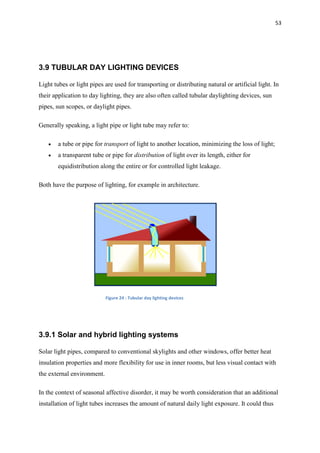 53
3.9 TUBULAR DAY LIGHTING DEVICES
Light tubes or light pipes are used for transporting or distributing natural or artificial light. In
their application to day lighting, they are also often called tubular daylighting devices, sun
pipes, sun scopes, or daylight pipes.
Generally speaking, a light pipe or light tube may refer to:
 a tube or pipe for transport of light to another location, minimizing the loss of light;
 a transparent tube or pipe for distribution of light over its length, either for
equidistribution along the entire or for controlled light leakage.
Both have the purpose of lighting, for example in architecture.
Figure 24 : Tubular day lighting devices
3.9.1 Solar and hybrid lighting systems
Solar light pipes, compared to conventional skylights and other windows, offer better heat
insulation properties and more flexibility for use in inner rooms, but less visual contact with
the external environment.
In the context of seasonal affective disorder, it may be worth consideration that an additional
installation of light tubes increases the amount of natural daily light exposure. It could thus
 