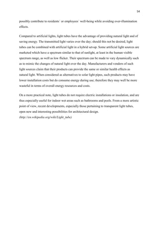54
possibly contribute to residents´ or employees´ well-being while avoiding over-illumination
effects.
Compared to artificial lights, light tubes have the advantage of providing natural light and of
saving energy. The transmitted light varies over the day; should this not be desired, light
tubes can be combined with artificial light in a hybrid set-up. Some artificial light sources are
marketed which have a spectrum similar to that of sunlight, at least in the human visible
spectrum range, as well as low flicker. Their spectrum can be made to vary dynamically such
as to mimic the changes of natural light over the day. Manufacturers and vendors of such
light sources claim that their products can provide the same or similar health effects as
natural light. When considered as alternatives to solar light pipes, such products may have
lower installation costs but do consume energy during use; therefore they may well be more
wasteful in terms of overall energy resources and costs.
On a more practical note, light tubes do not require electric installations or insulation, and are
thus especially useful for indoor wet areas such as bathrooms and pools. From a more artistic
point of view, recent developments, especially those pertaining to transparent light tubes,
open new and interesting possibilities for architectural design.
(http://en.wikipedia.org/wiki/Light_tube)
 