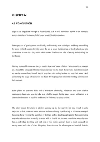 55
CHAPTER IV:
4.0 CONCLUSION
Light is an important concept in Architecture. Let it be a functional aspect or an aesthetic
aspect, in spite of its design, light keeps beautifying the structure.
In the process of getting more eco friendly architects try new techniques and keep researching
for more refined sources for the same. To get a green building tag, with all client and site
constraints, it must be a duty to be taken serious that involves a lot of saving and re-using for
the future.
Getting sustainable does not always require low cost/ more efficient / alternates for a product
etc. It could be achieved if the resources are used wisely. In all these years, from the using of
vernacular materials to hi-tech hybrid materials, the saving is done on materials alone. And
controlling the usage of resources has been developing ever since the building construction
had matured.
Solar plants to conserve heat and to transform electricity, windmills and other similar
equipments have only seen its hike as a reliable source. In that case, energy utilisation in a
channelized manner is required and has to be followed by every citizen.
The other major drawback in edifices coming up is, the scarcity for land which is duly
expected in few years and some parts of India are already experiencing it. All multi-storeyed
buildings have become the identities of districts and no doubt people prefer them comparing
any other element that is equally in stand with it. And it has become a need that anybody who
has an individual dwelling unit with one or two storeys convert them to multi-storeyed for
saving space and a lot of other things too. In such cases, the advantages are handful, that the
 